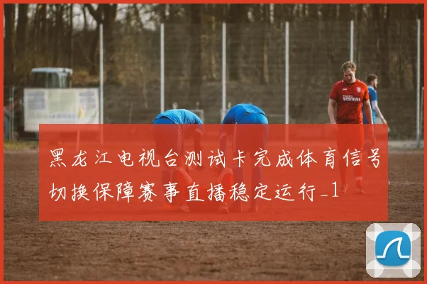 黑龙江电视台测试卡完成体育信号切换保障赛事直播稳定运行_1