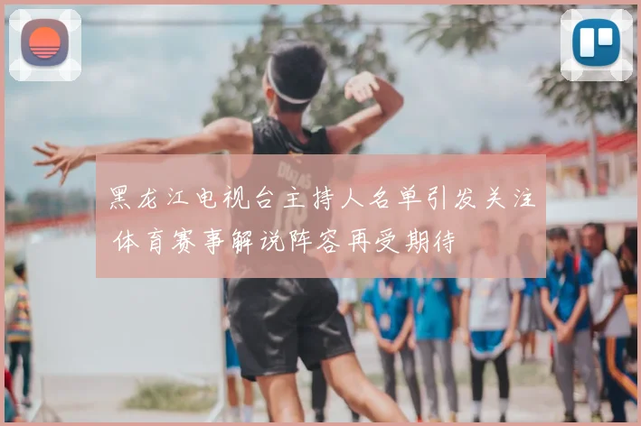 黑龙江电视台主持人名单引发关注 体育赛事解说阵容再受期待