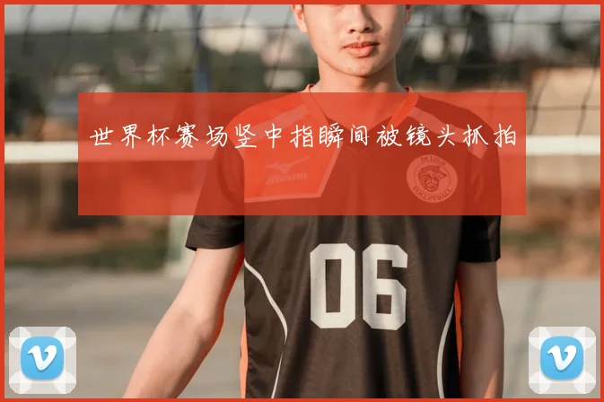 世界杯赛场竖中指瞬间被镜头抓拍
