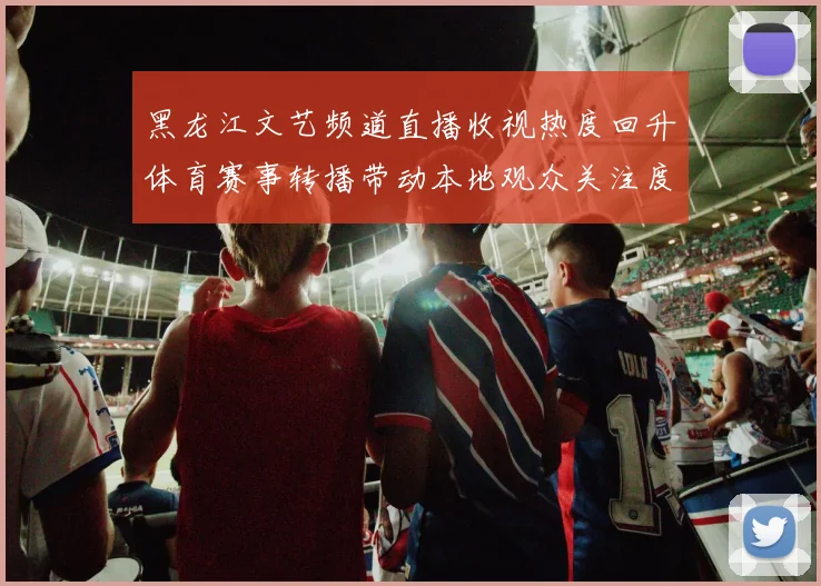 黑龙江文艺频道直播收视热度回升体育赛事转播带动本地观众关注度提升