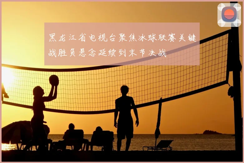 黑龙江省电视台聚焦冰球联赛关键战胜负悬念延续到末节决战