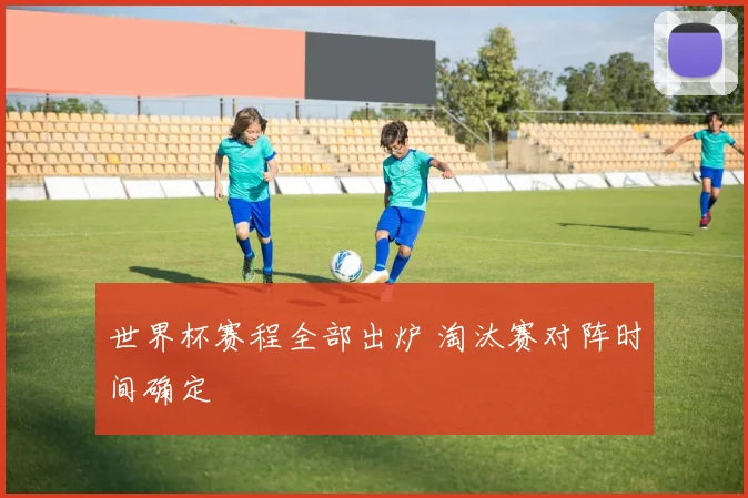 世界杯赛程全部出炉 淘汰赛对阵时间确定
