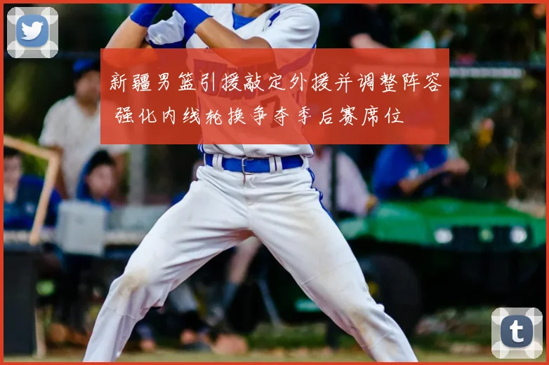 新疆男篮引援敲定外援并调整阵容 强化内线轮换争夺季后赛席位