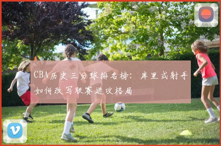 CBA历史三分球排名榜：库里式射手如何改写联赛进攻格局