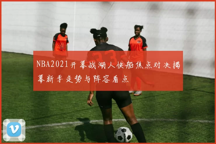 NBA2021开幕战湖人快船焦点对决揭幕新季走势与阵容看点