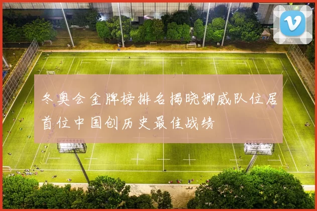 冬奥会金牌榜排名揭晓挪威队位居首位中国创历史最佳战绩