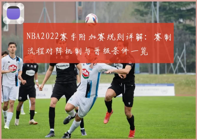 NBA2022赛季附加赛规则详解：赛制流程对阵机制与晋级条件一览