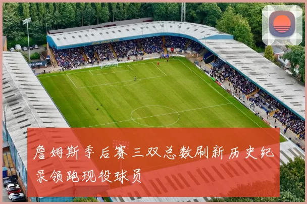 詹姆斯季后赛三双总数刷新历史纪录领跑现役球员