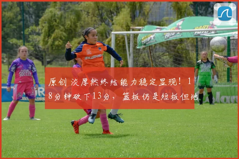 原创 淡厚然终结能力稳定显现！18分钟砍下13分，篮板仍是短板但地位稳固无忧