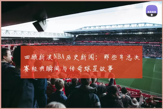 回顾新浪NBA历史新闻：那些年总决赛经典瞬间与传奇球星故事
