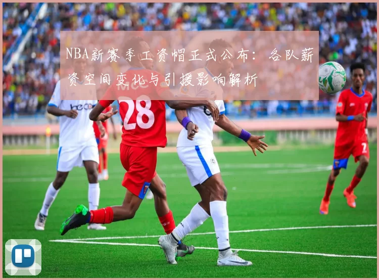 NBA新赛季工资帽正式公布：各队薪资空间变化与引援影响解析