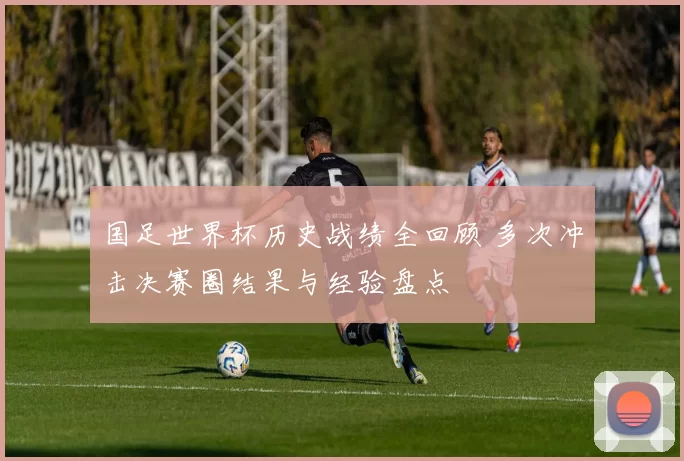 国足世界杯历史战绩全回顾 多次冲击决赛圈结果与经验盘点