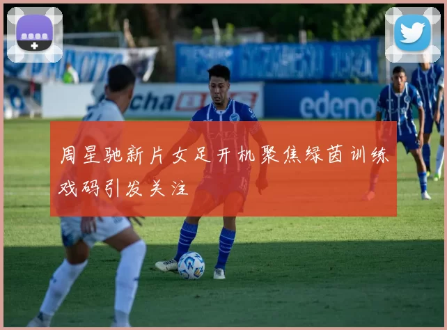 周星驰新片女足开机聚焦绿茵训练戏码引发关注