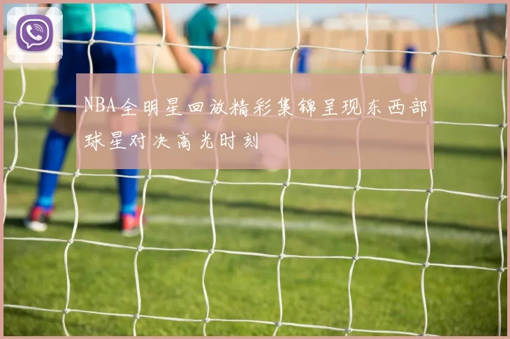 NBA全明星回放精彩集锦呈现东西部球星对决高光时刻