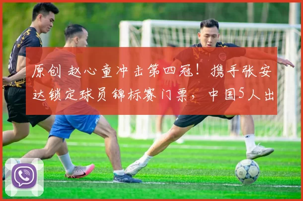 原创 赵心童冲击第四冠！携手张安达锁定球员锦标赛门票，中国5人出战