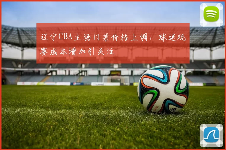 辽宁CBA主场门票价格上调，球迷观赛成本增加引关注