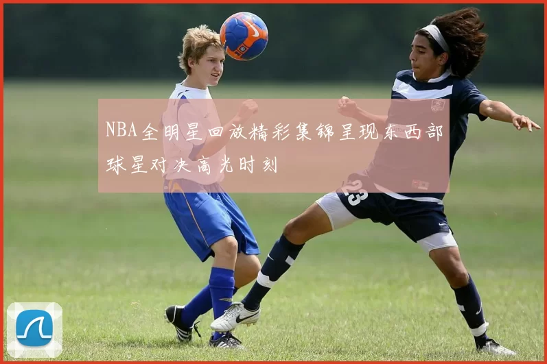NBA全明星回放精彩集锦呈现东西部球星对决高光时刻