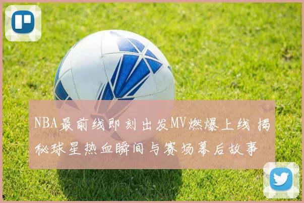 NBA最前线即刻出发MV燃爆上线 揭秘球星热血瞬间与赛场幕后故事