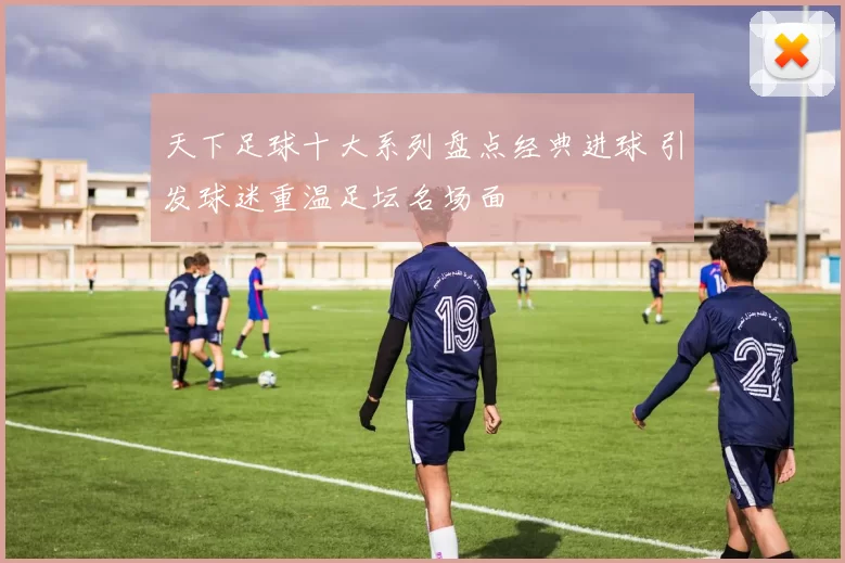 天下足球十大系列盘点经典进球 引发球迷重温足坛名场面