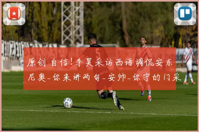 原创 自信!李昊采访西语调侃安东尼奥_你来讲两句_安帅_你守的门采我干嘛