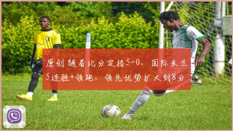 原创 随着比分定格5-0，国际米兰5连胜+领跑，领先优势扩大到8分