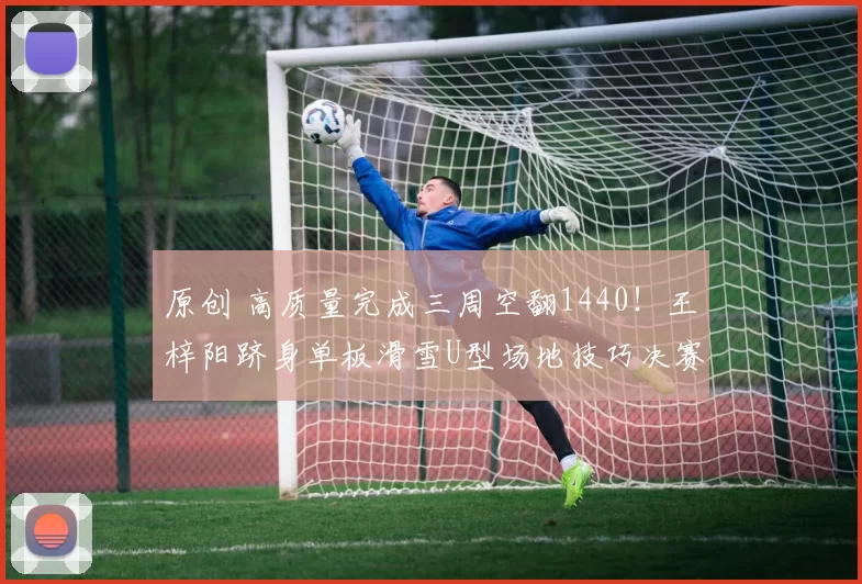 原创 高质量完成三周空翻1440！王梓阳跻身单板滑雪U型场地技巧决赛