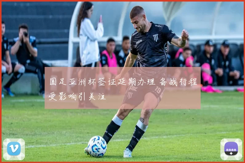 国足亚洲杯签证延期办理 备战行程受影响引关注