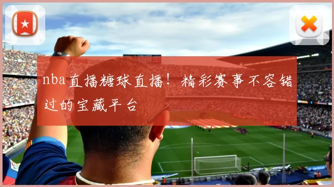 nba直播糖球直播！精彩赛事不容错过的宝藏平台