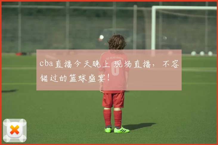 cba直播今天晚上 现场直播,不容错过的篮球盛宴!