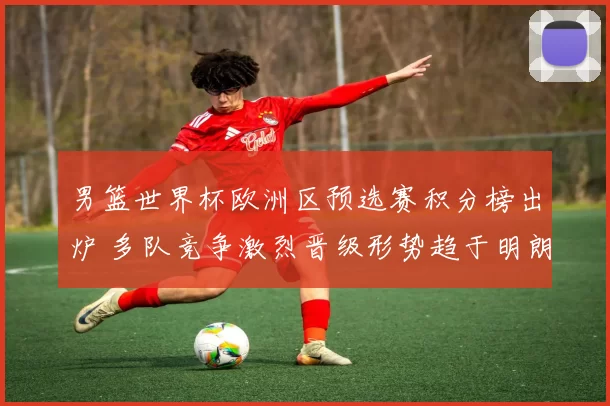 男篮世界杯欧洲区预选赛积分榜出炉 多队竞争激烈晋级形势趋于明朗