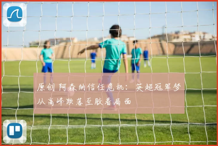 原创 阿森纳信任危机：英超冠军梦从高峰跌落至胶着局面