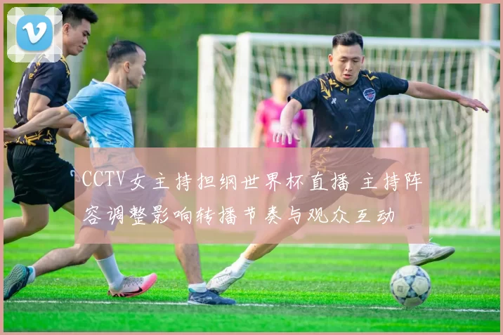 CCTV女主持担纲世界杯直播 主持阵容调整影响转播节奏与观众互动