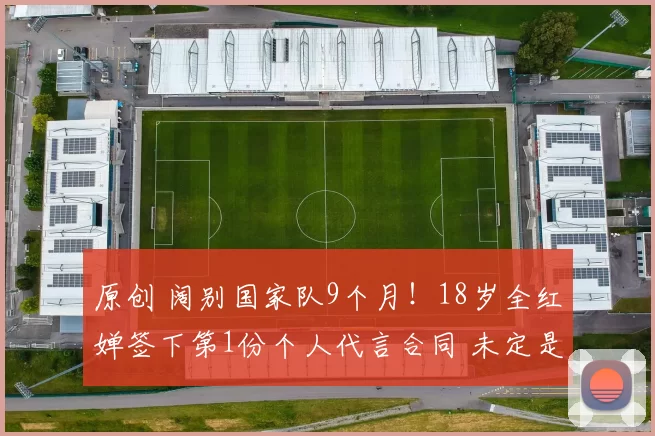 原创 阔别国家队9个月！18岁全红婵签下第1份个人代言合同 未定是否退役