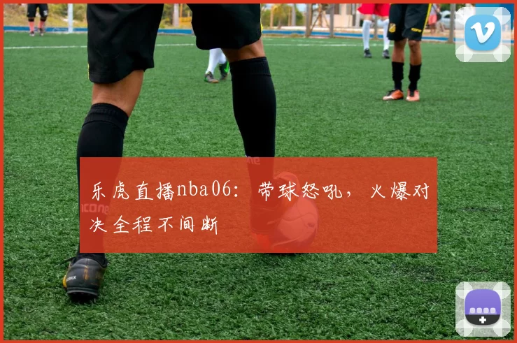 乐虎直播nba06：带球怒吼，火爆对决全程不间断