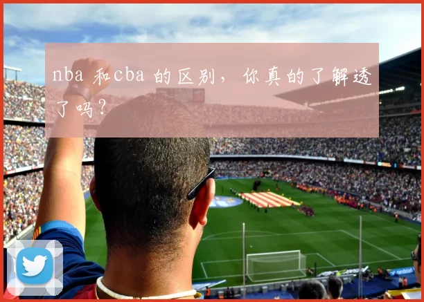 nba 和cba 的区别，你真的了解透了吗？