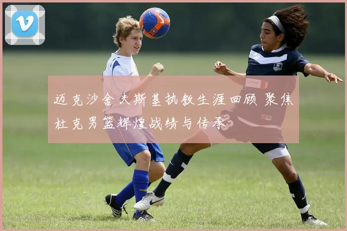 迈克沙舍夫斯基执教生涯回顾 聚焦杜克男篮辉煌战绩与传承