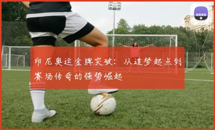 印尼奥运金牌突破：从追梦起点到赛场传奇的强势崛起