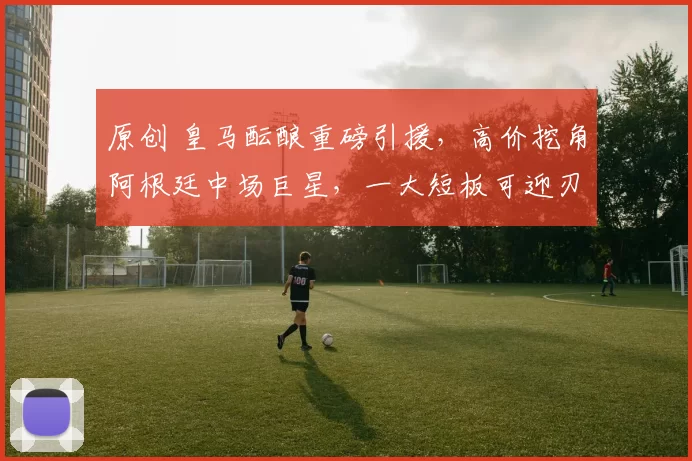 原创 皇马酝酿重磅引援，高价挖角阿根廷中场巨星，一大短板可迎刃而解