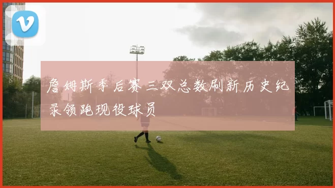 詹姆斯季后赛三双总数刷新历史纪录领跑现役球员