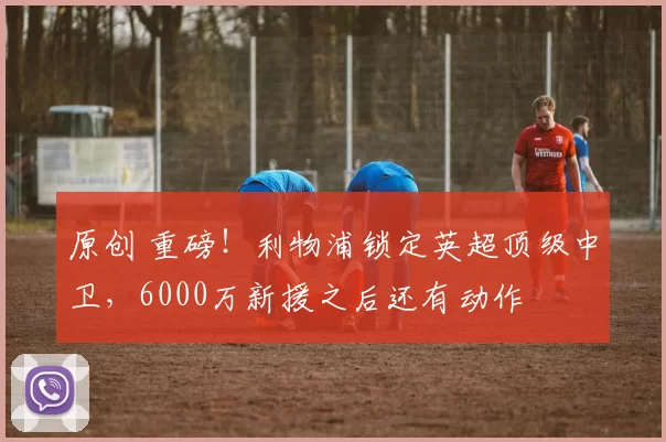 原创 重磅！利物浦锁定英超顶级中卫，6000万新援之后还有动作