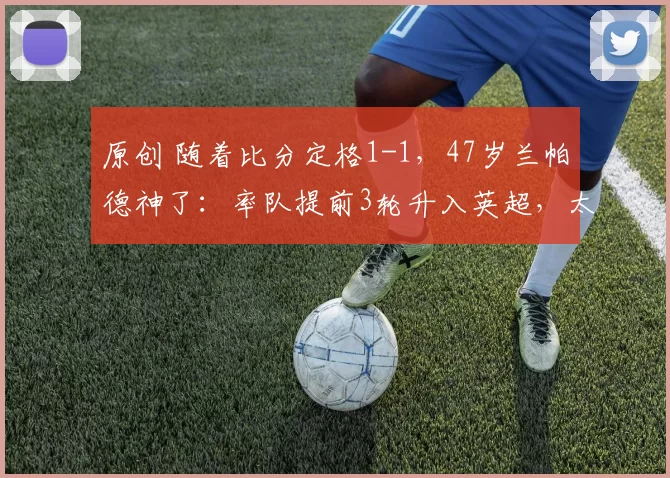 原创 随着比分定格1-1，47岁兰帕德神了：率队提前3轮升入英超，太牛了