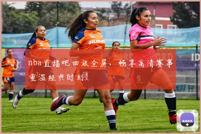 nba直播吧回放全屏，畅享高清赛事重温经典时刻！