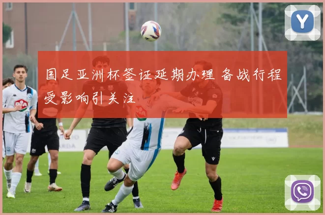 国足亚洲杯签证延期办理 备战行程受影响引关注