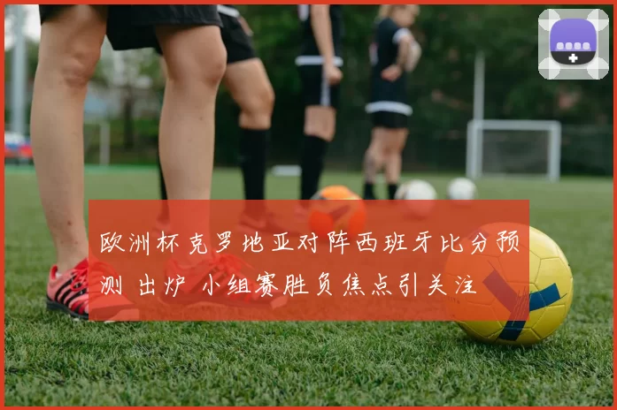 欧洲杯克罗地亚对阵西班牙比分预测 出炉 小组赛胜负焦点引关注