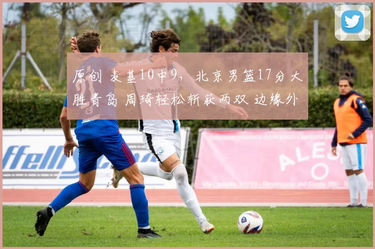 原创 麦基10中9，北京男篮17分大胜青岛 周琦轻松斩获两双 边缘外援复苏